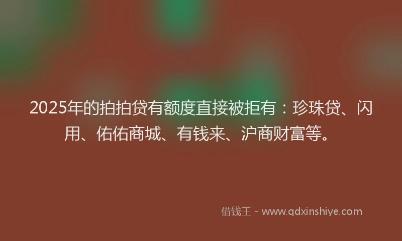 2025年的拍拍贷有额度直接被拒有：珍珠贷、闪用、佑佑商城、有钱来、沪商财富等。