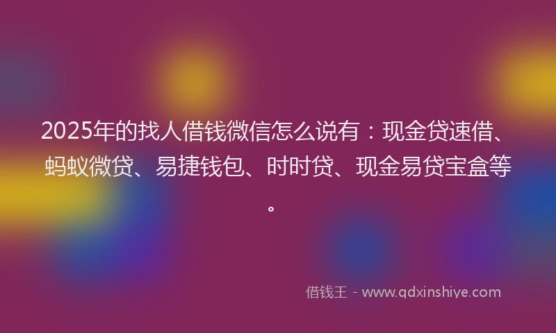 2025年的找人借钱微信怎么说有：现金贷速借、蚂蚁微贷、易捷钱包、时时贷、现金易贷宝盒等。