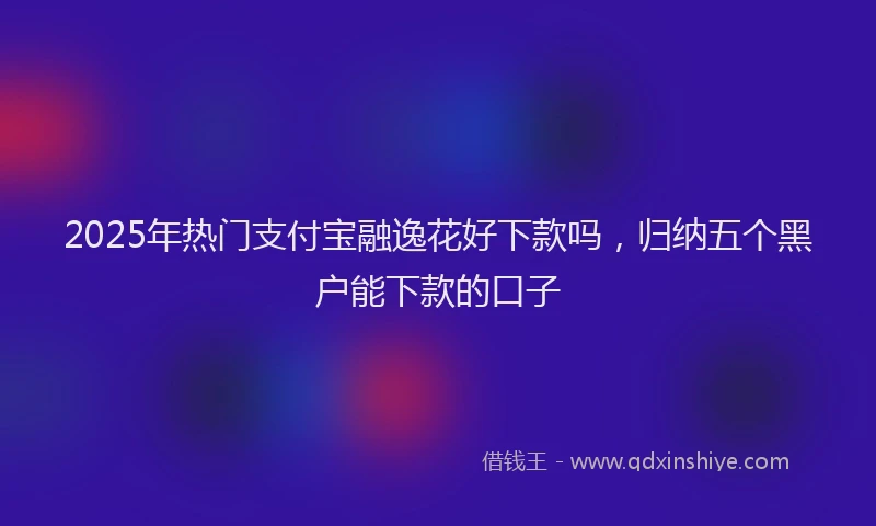 2025年热门支付宝融逸花好下款吗，归纳五个黑户能下款的口子