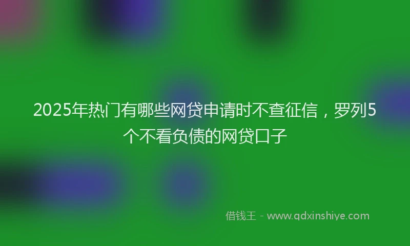 2025年热门有哪些网贷申请时不查征信，罗列5个不看负债的网贷口子