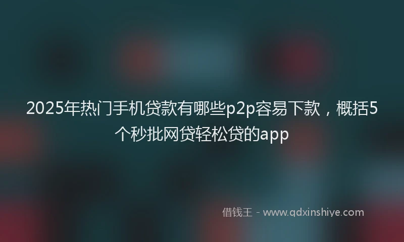 2025年热门手机贷款有哪些p2p容易下款，概括5个秒批网贷轻松贷的app