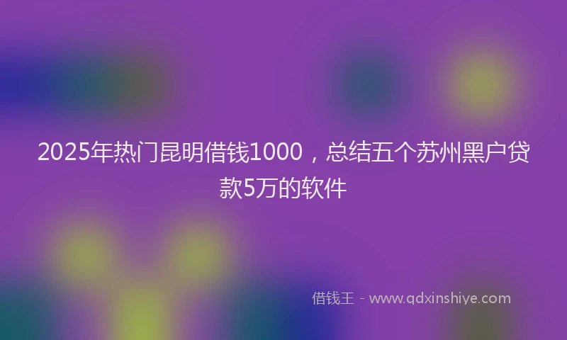 2025年热门昆明借钱1000，总结五个苏州黑户贷款5万的软件