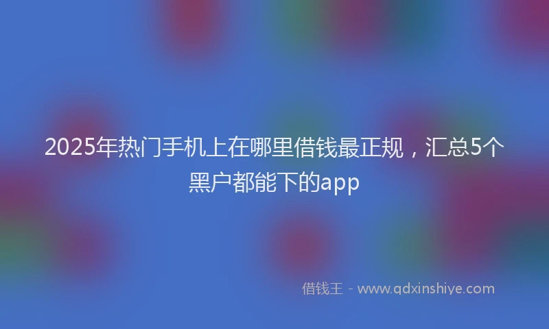 2025年热门手机上在哪里借钱最正规，汇总5个黑户都能下的app
