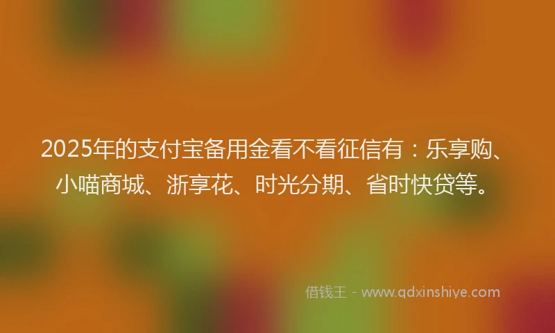 2025年的支付宝备用金看不看征信有：乐享购、小喵商城、浙享花、时光分期、省时快贷等。