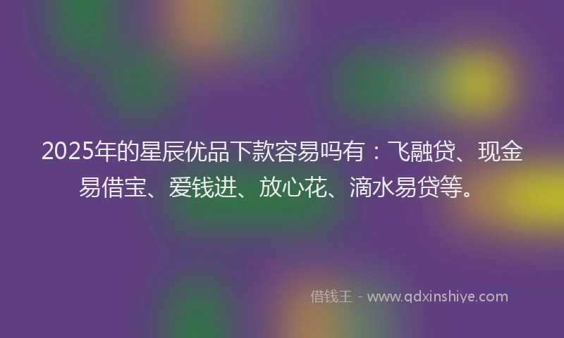 2025年的星辰优品下款容易吗有：飞融贷、现金易借宝、爱钱进、放心花、滴水易贷等。