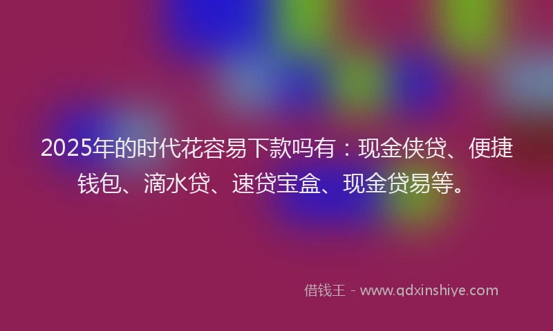 2025年的时代花容易下款吗有：现金侠贷、便捷钱包、滴水贷、速贷宝盒、现金贷易等。