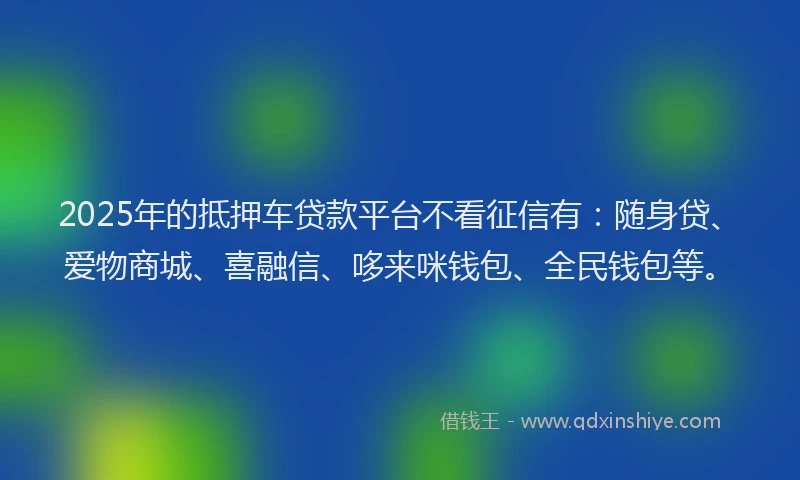 2025年的抵押车贷款平台不看征信有：随身贷、爱物商城、喜融信、哆来咪钱包、全民钱包等。