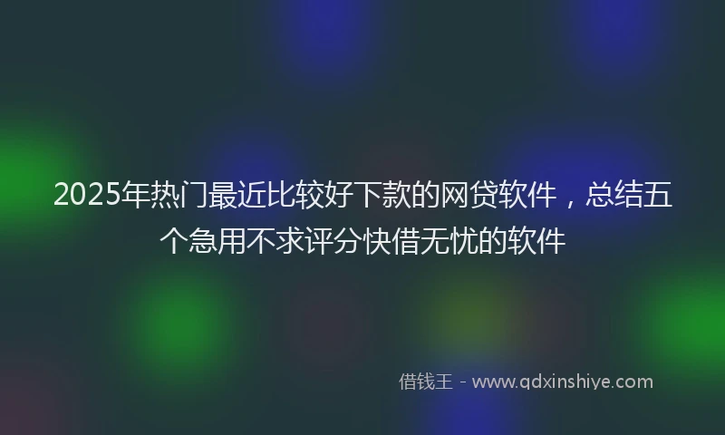 2025年热门最近比较好下款的网贷软件，总结五个急用不求评分快借无忧的软件