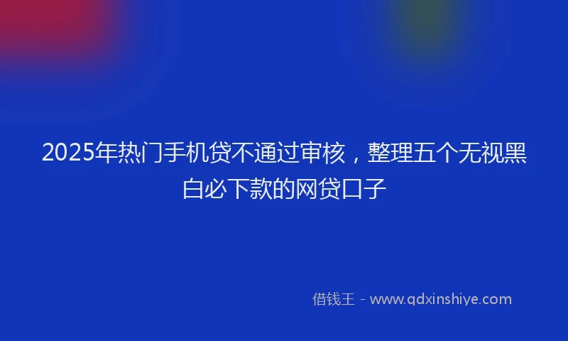 2025年热门手机贷不通过审核，整理五个无视黑白必下款的网贷口子