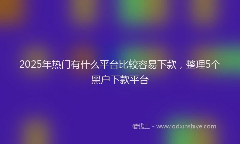 2025年热门有什么平台比较容易下款，整理5个黑户下款平台