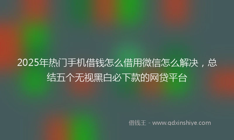 2025年热门手机借钱怎么借用微信怎么解决，总结五个无视黑白必下款的网贷平台