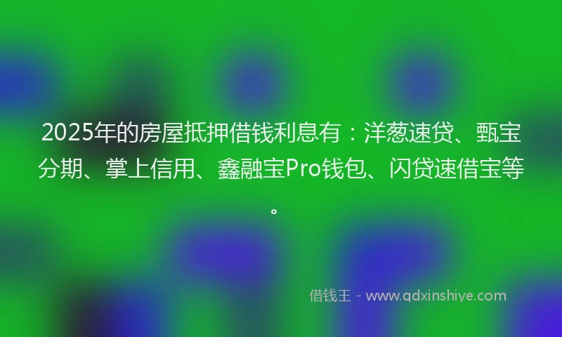 2025年的房屋抵押借钱利息有：洋葱速贷、甄宝分期、掌上信用、鑫融宝Pro钱包、闪贷速借宝等。