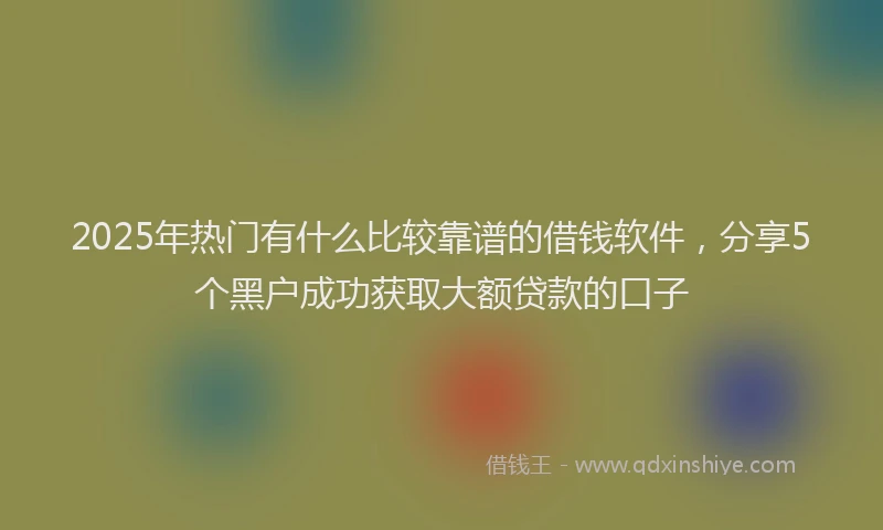 2025年热门有什么比较靠谱的借钱软件，分享5个黑户成功获取大额贷款的口子