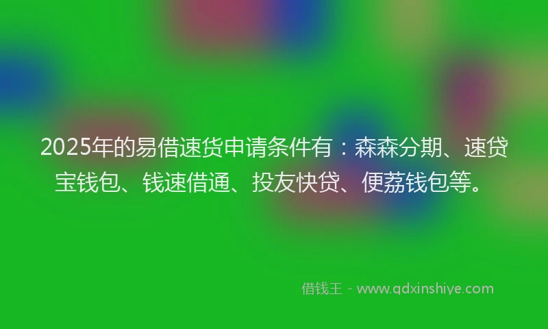 2025年的易借速货申请条件有：森森分期、速贷宝钱包、钱速借通、投友快贷、便荔钱包等。