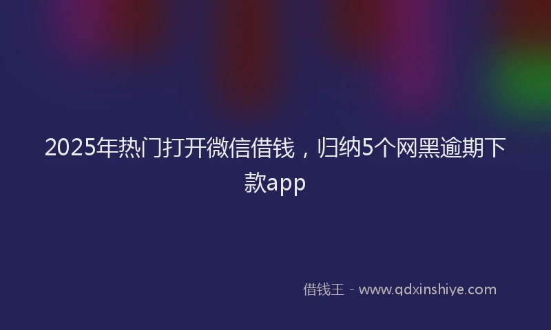 2025年热门打开微信借钱，归纳5个网黑逾期下款app