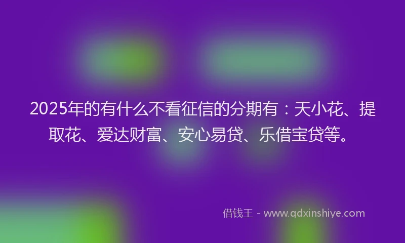 2025年的有什么不看征信的分期有：天小花、提取花、爱达财富、安心易贷、乐借宝贷等。
