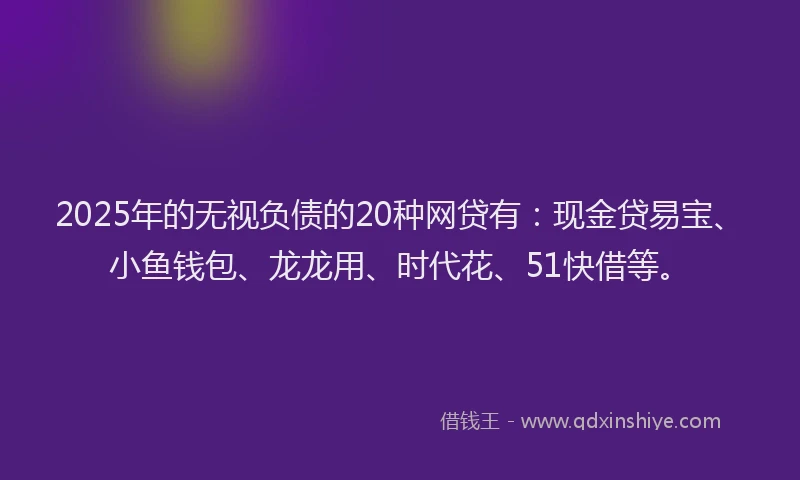 2025年的无视负债的20种网贷有：现金贷易宝、小鱼钱包、龙龙用、时代花、51快借等。