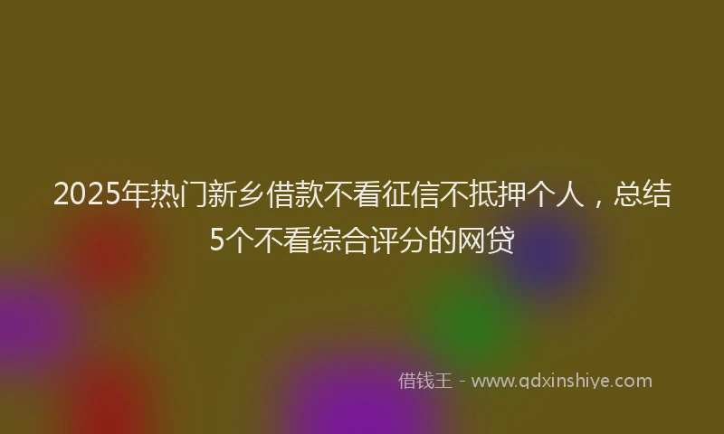 2025年热门新乡借款不看征信不抵押个人，总结5个不看综合评分的网贷