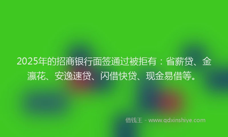 2025年的招商银行面签通过被拒有：省薪贷、金瀛花、安逸速贷、闪借快贷、现金易借等。