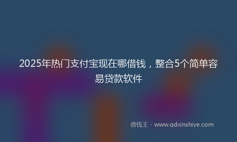 2025年热门支付宝现在哪借钱，整合5个简单容易贷款软件