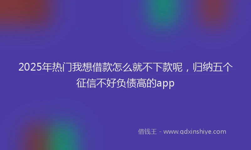 2025年热门我想借款怎么就不下款呢，归纳五个征信不好负债高的app