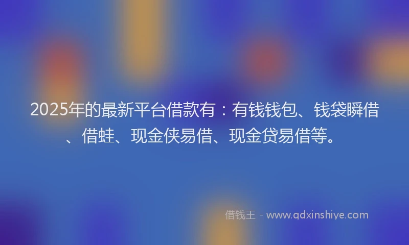 2025年的最新平台借款有：有钱钱包、钱袋瞬借、借蛙、现金侠易借、现金贷易借等。