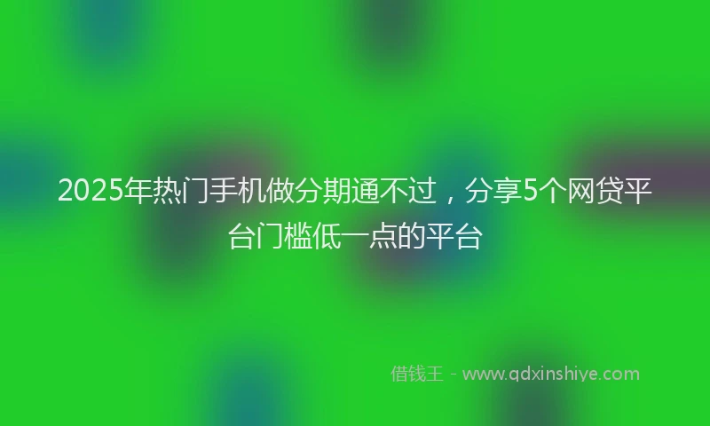 2025年热门手机做分期通不过，分享5个网贷平台门槛低一点的平台