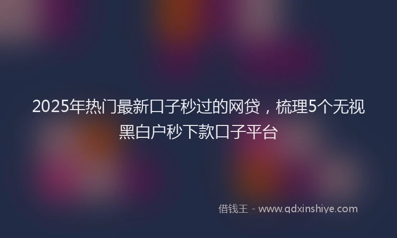 2025年热门最新口子秒过的网贷，梳理5个无视黑白户秒下款口子平台