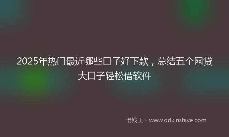 2025年热门最近哪些口子好下款，总结五个网贷大口子轻松借软件