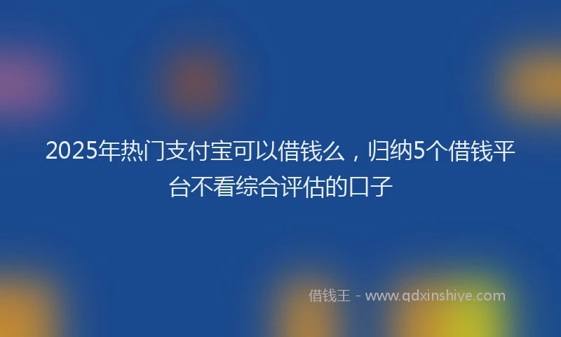 2025年热门支付宝可以借钱么，归纳5个借钱平台不看综合评估的口子