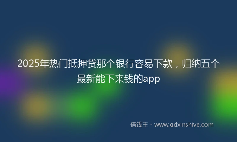 2025年热门抵押贷那个银行容易下款，归纳五个最新能下来钱的app