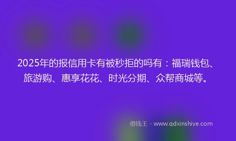 2025年的报信用卡有被秒拒的吗有：福瑞钱包、旅游购、惠享花花、时光分期、众帮商城等。
