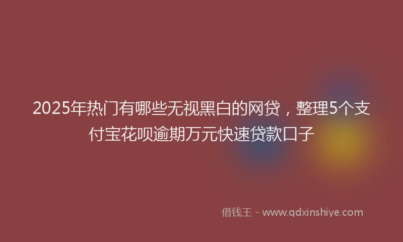 2025年热门有哪些无视黑白的网贷，整理5个支付宝花呗逾期万元快速贷款口子
