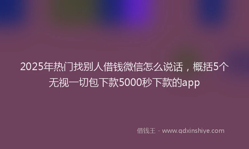 2025年热门找别人借钱微信怎么说话，概括5个无视一切包下款5000秒下款的app
