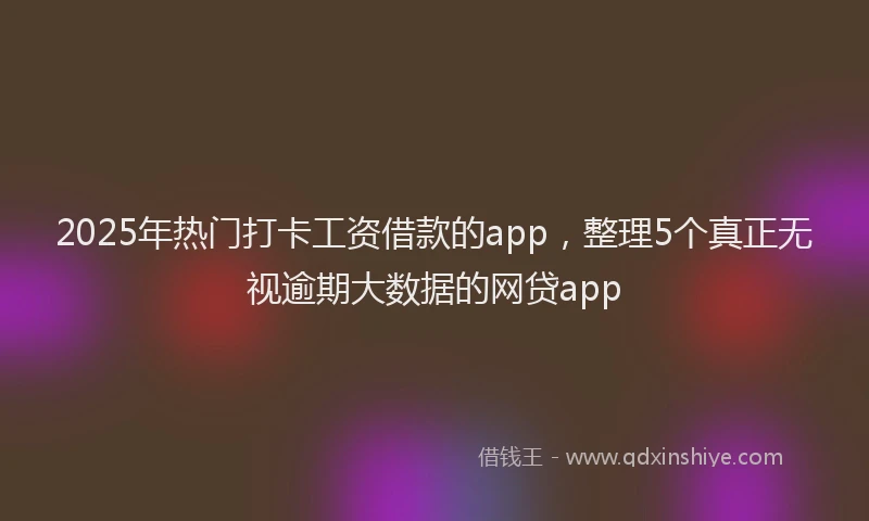 2025年热门打卡工资借款的app，整理5个真正无视逾期大数据的网贷app