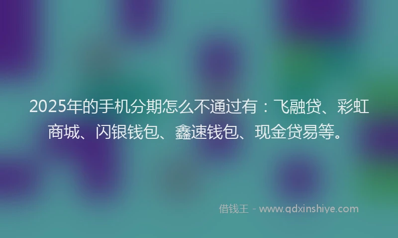 2025年的手机分期怎么不通过有：飞融贷、彩虹商城、闪银钱包、鑫速钱包、现金贷易等。