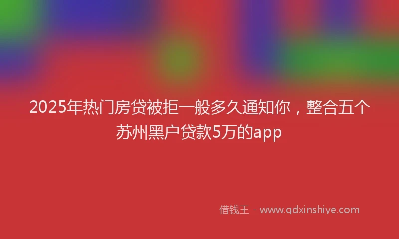 2025年热门房贷被拒一般多久通知你，整合五个苏州黑户贷款5万的app