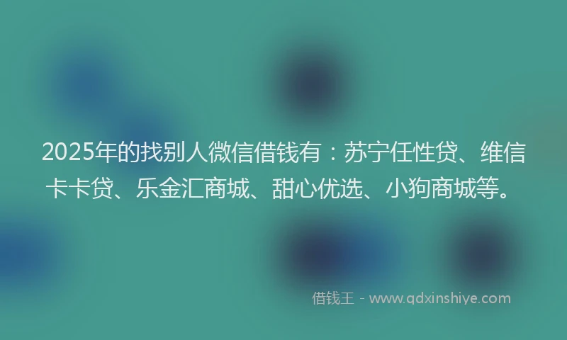 2025年的找别人微信借钱有：苏宁任性贷、维信卡卡贷、乐金汇商城、甜心优选、小狗商城等。