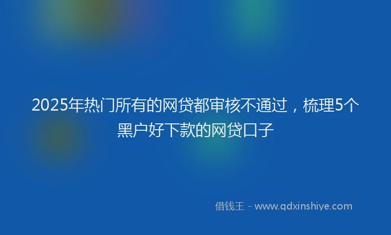 2025年热门所有的网贷都审核不通过，梳理5个黑户好下款的网贷口子