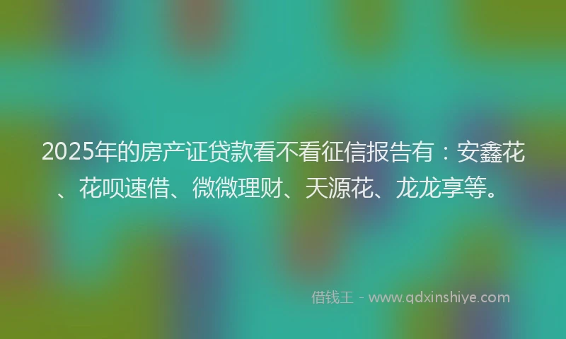 2025年的房产证贷款看不看征信报告有：安鑫花、花呗速借、微微理财、天源花、龙龙享等。