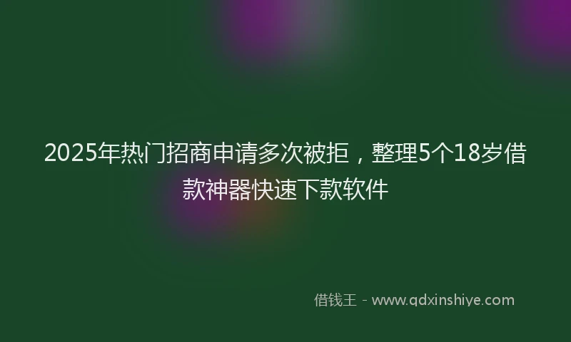 2025年热门招商申请多次被拒，整理5个18岁借款神器快速下款软件