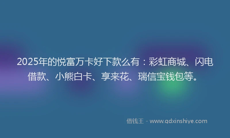2025年的悦富万卡好下款么有：彩虹商城、闪电借款、小熊白卡、享来花、瑞信宝钱包等。