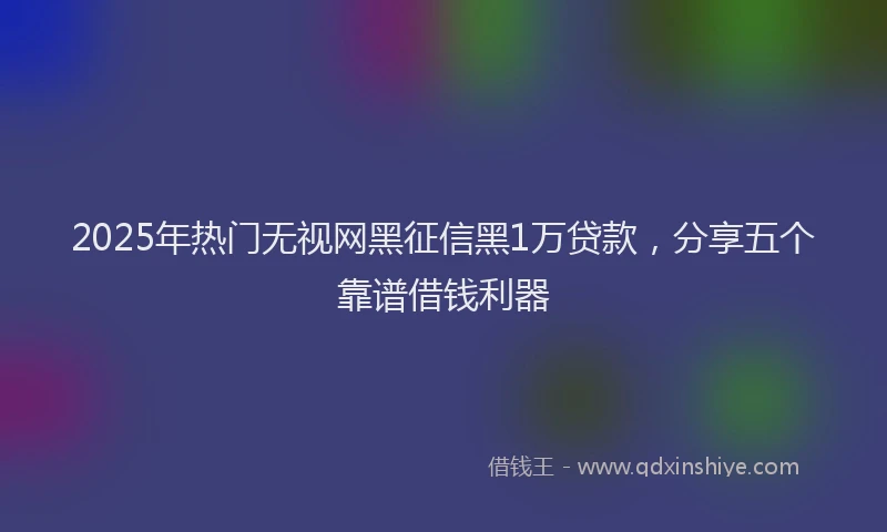 2025年热门无视网黑征信黑1万贷款，分享五个靠谱借钱利器