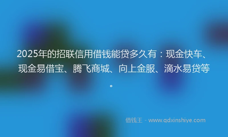 2025年的招联信用借钱能贷多久有：现金快车、现金易借宝、腾飞商城、向上金服、滴水易贷等。