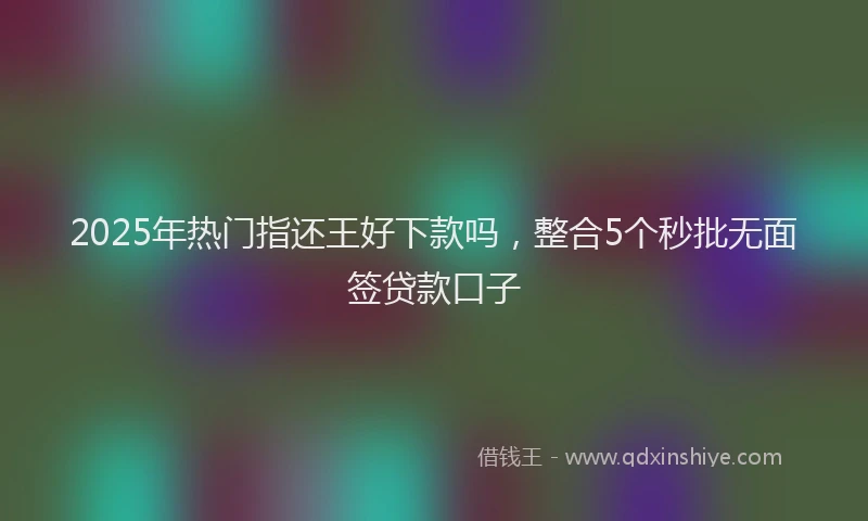 2025年热门指还王好下款吗，整合5个秒批无面签贷款口子