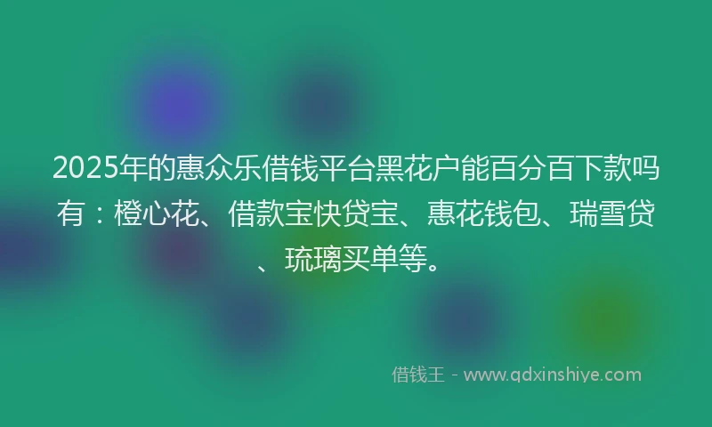 2025年的惠众乐借钱平台黑花户能百分百下款吗有：橙心花、借款宝快贷宝、惠花钱包、瑞雪贷、琉璃买单等。