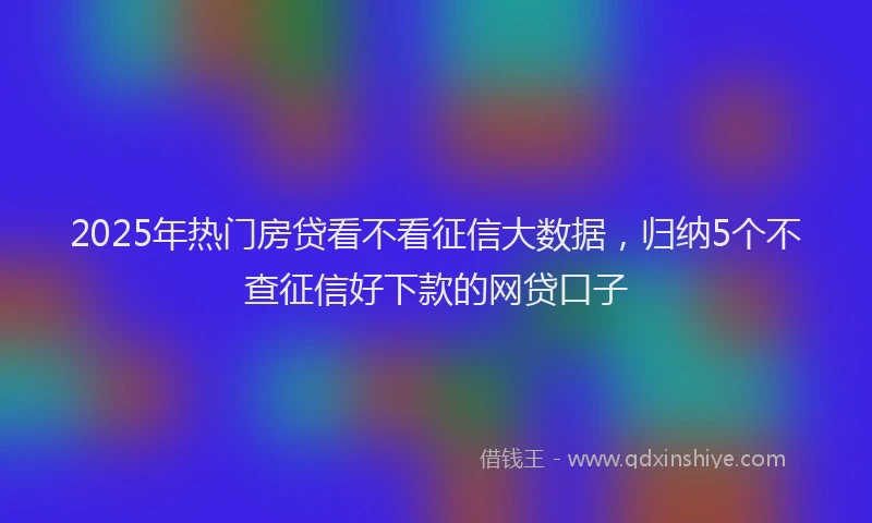 2025年热门房贷看不看征信大数据，归纳5个不查征信好下款的网贷口子