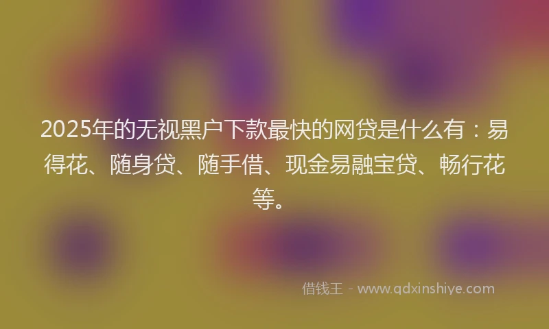 2025年的无视黑户下款最快的网贷是什么有：易得花、随身贷、随手借、现金易融宝贷、畅行花等。