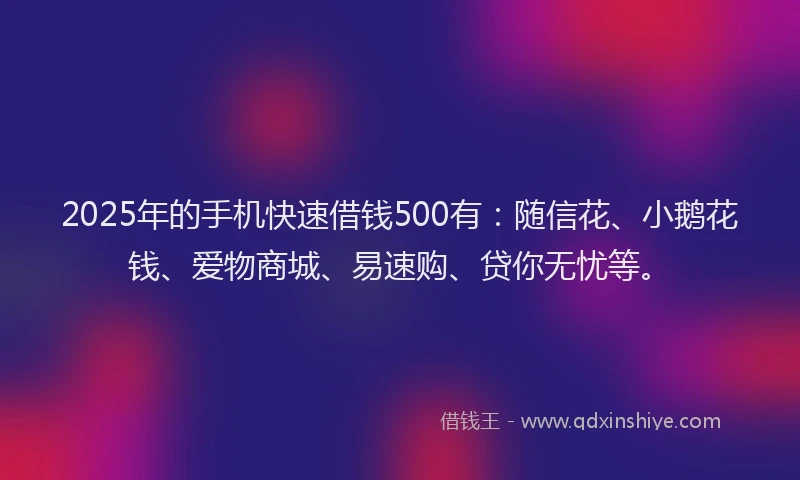 2025年的手机快速借钱500有：随信花、小鹅花钱、爱物商城、易速购、贷你无忧等。