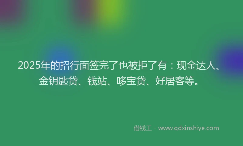 2025年的招行面签完了也被拒了有：现金达人、金钥匙贷、钱站、哆宝贷、好居客等。